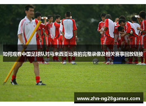 如何观看中国足球队对马来西亚比赛的完整录像及相关赛事回放链接